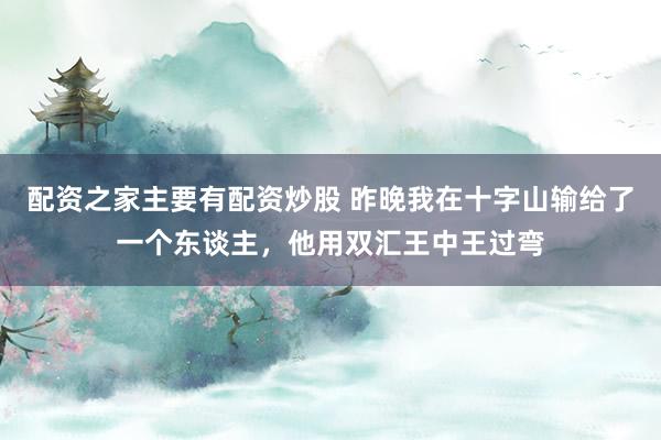 配资之家主要有配资炒股 昨晚我在十字山输给了一个东谈主，他用双汇王中王过弯