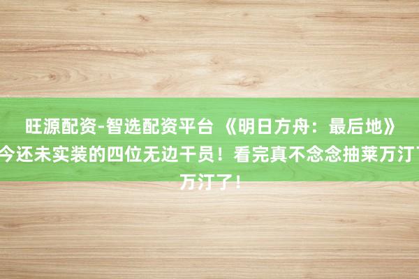 旺源配资-智选配资平台 《明日方舟：最后地》当今还未实装的四位无边干员！看完真不念念抽莱万汀了！