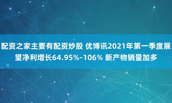 配资之家主要有配资炒股 优博讯2021年第一季度展望净利增长64.95%-106% 新产物销量加多