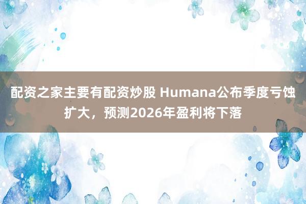 配资之家主要有配资炒股 Humana公布季度亏蚀扩大，预测2026年盈利将下落