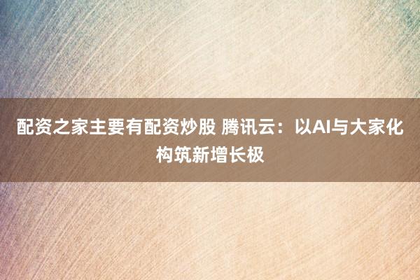 配资之家主要有配资炒股 腾讯云：以AI与大家化构筑新增长极