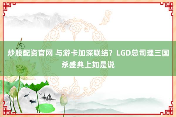 炒股配资官网 与游卡加深联结？LGD总司理三国杀盛典上如是说