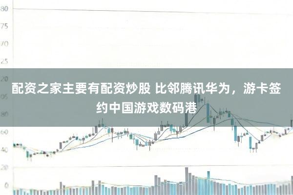 配资之家主要有配资炒股 比邻腾讯华为，游卡签约中国游戏数码港