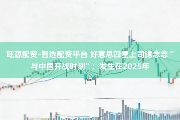 旺源配资-智选配资平台 好意思四星上司臆念念“与中国开战时刻”：发生在2025年