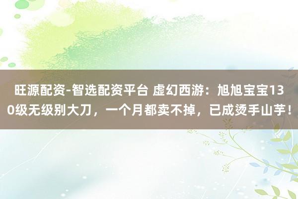 旺源配资-智选配资平台 虚幻西游：旭旭宝宝130级无级别大刀，一个月都卖不掉，已成烫手山芋！