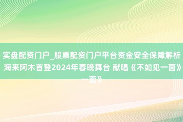 实盘配资门户_股票配资门户平台资金安全保障解析 海来阿木首登2024年春晚舞台 献唱《不如见一面》