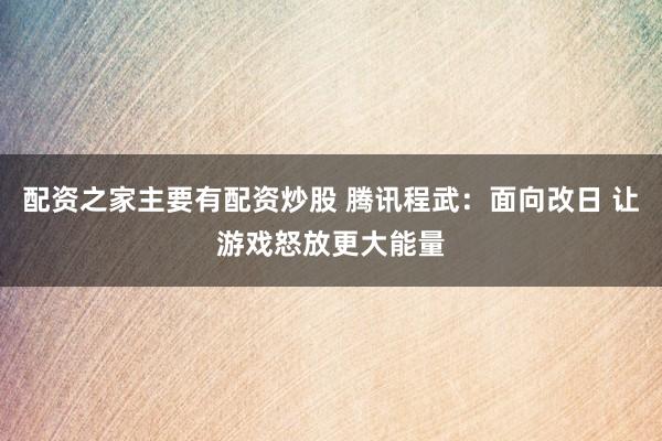 配资之家主要有配资炒股 腾讯程武：面向改日 让游戏怒放更大能量