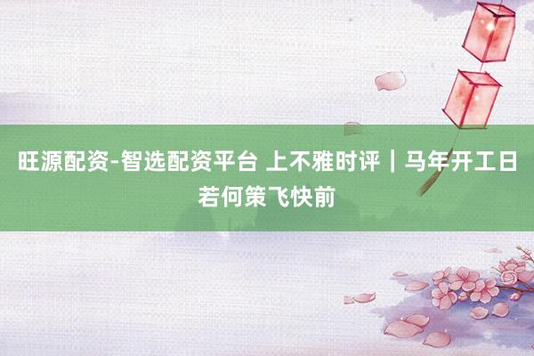 旺源配资-智选配资平台 上不雅时评｜马年开工日若何策飞快前