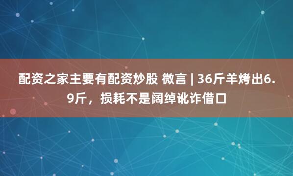 配资之家主要有配资炒股 微言 | 36斤羊烤出6.9斤，损耗不是阔绰讹诈借口