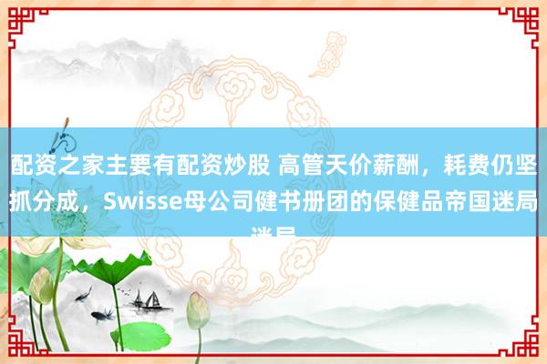 配资之家主要有配资炒股 高管天价薪酬，耗费仍坚抓分成，Swisse母公司健书册团的保健品帝国迷局