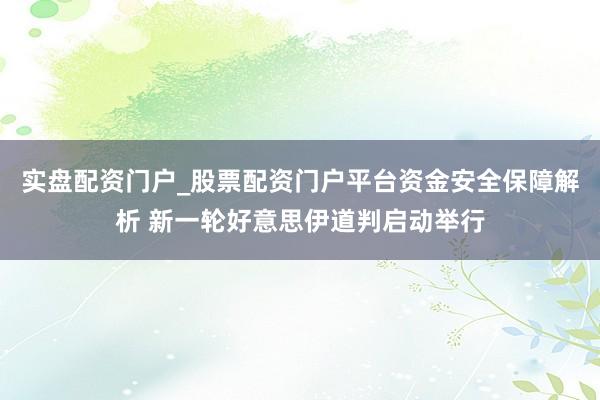 实盘配资门户_股票配资门户平台资金安全保障解析 新一轮好意思伊道判启动举行