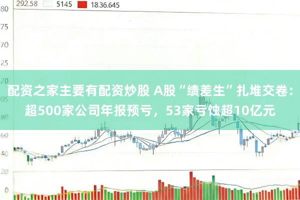 配资之家主要有配资炒股 A股“绩差生”扎堆交卷：超500家公司年报预亏，53家亏蚀超10亿元