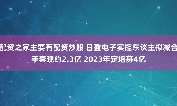 配资之家主要有配资炒股 日盈电子实控东谈主拟减合手套现约2.3亿 2023年定增募4亿