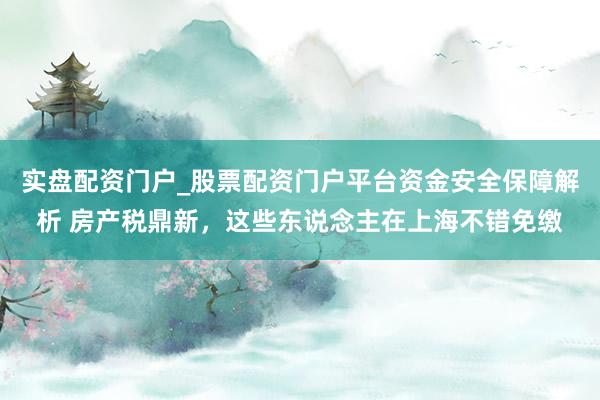 实盘配资门户_股票配资门户平台资金安全保障解析 房产税鼎新，这些东说念主在上海不错免缴