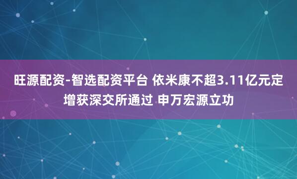 旺源配资-智选配资平台 依米康不超3.11亿元定增获深交所通过 申万宏源立功