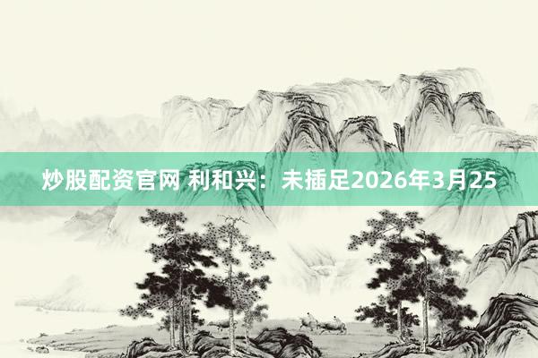 炒股配资官网 利和兴：未插足2026年3月25