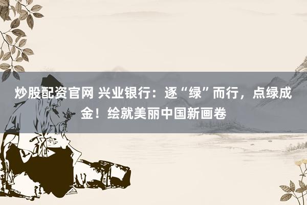 炒股配资官网 兴业银行：逐“绿”而行，点绿成金！绘就美丽中国新画卷